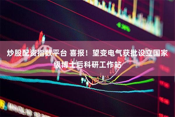 炒股配资指数平台 喜报！望变电气获批设立国家级博士后科研工作站