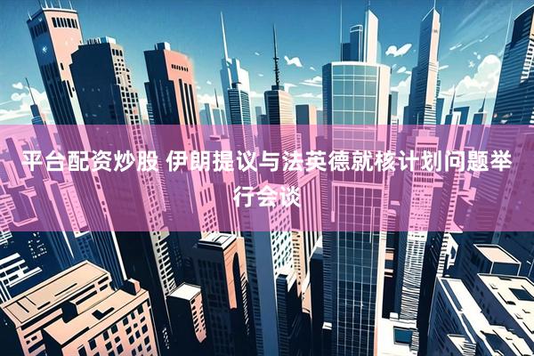 平台配资炒股 伊朗提议与法英德就核计划问题举行会谈