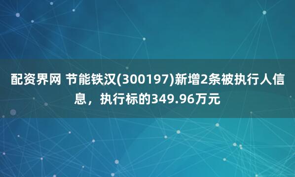 配资界网 节能铁汉(300197)新增2条被执行人信息，执行标的349.96万元