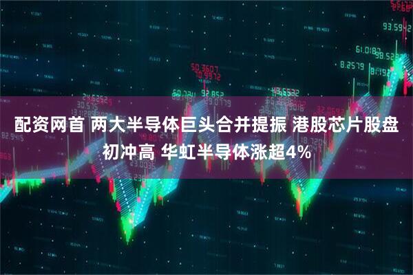 配资网首 两大半导体巨头合并提振 港股芯片股盘初冲高 华虹半导体涨超4%