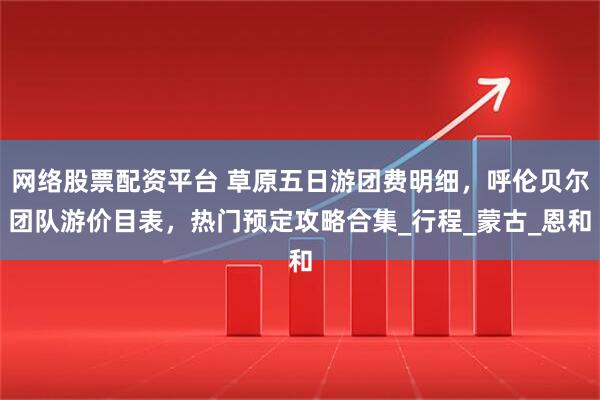 网络股票配资平台 草原五日游团费明细，呼伦贝尔团队游价目表，热门预定攻略合集_行程_蒙古_恩和