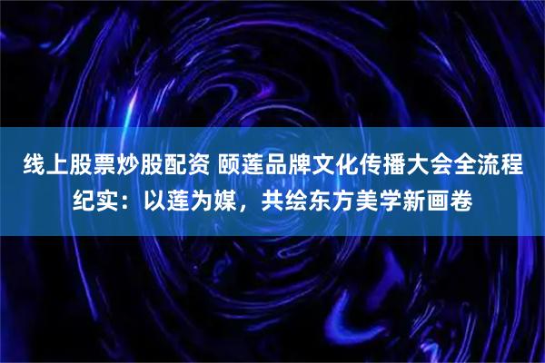 线上股票炒股配资 颐莲品牌文化传播大会全流程纪实：以莲为媒，共绘东方美学新画卷