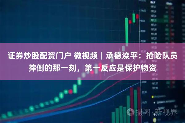 证券炒股配资门户 微视频｜承德滦平：抢险队员摔倒的那一刻，第一反应是保护物资