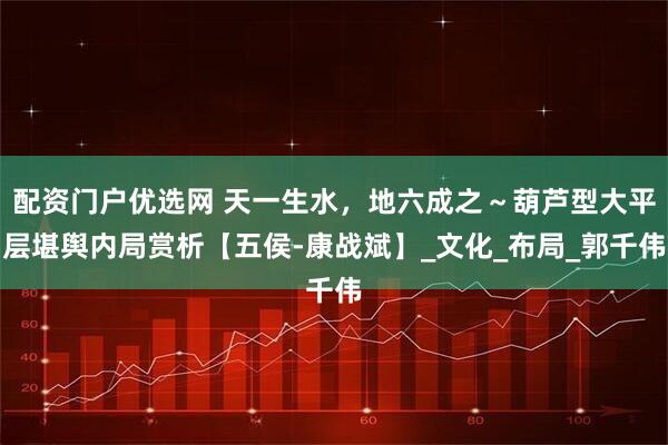 配资门户优选网 天一生水，地六成之～葫芦型大平层堪舆内局赏析【五侯-康战斌】_文化_布局_郭千伟