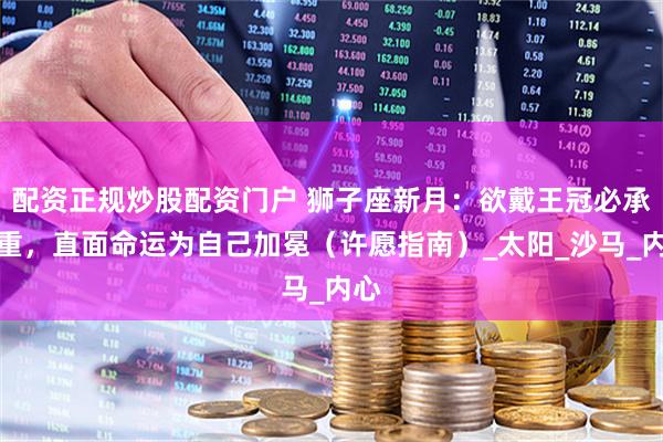 配资正规炒股配资门户 狮子座新月：欲戴王冠必承其重，直面命运为自己加冕（许愿指南）_太阳_沙马_内心