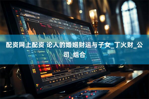 配资网上配资 论人的婚姻财运与子女_丁火财_公司_组合