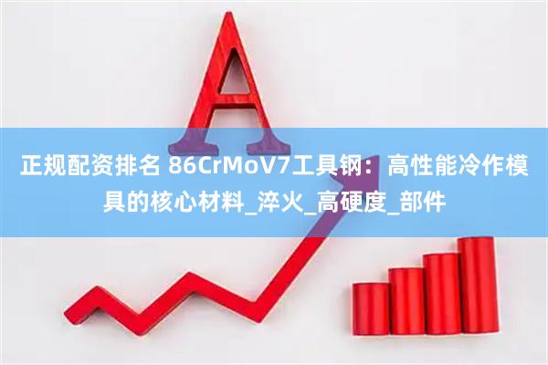 正规配资排名 86CrMoV7工具钢：高性能冷作模具的核心材料_淬火_高硬度_部件