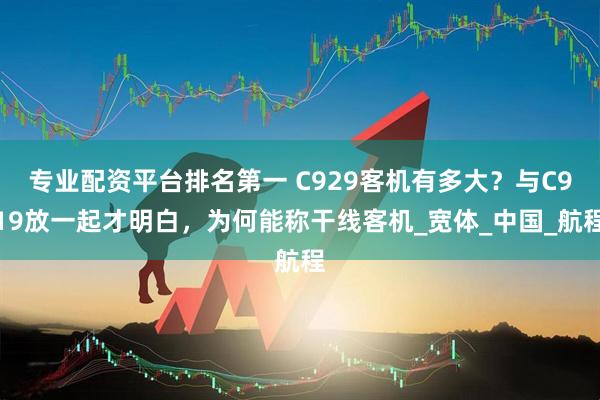 专业配资平台排名第一 C929客机有多大？与C919放一起才明白，为何能称干线客机_宽体_中国_航程