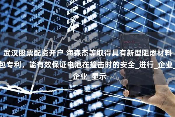 武汉股票配资开户 海森杰等取得具有新型阻燃材料电池包专利，能有效保证电池在撞击时的安全_进行_企业_显示