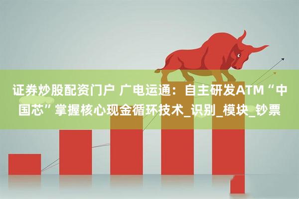 证券炒股配资门户 广电运通：自主研发ATM“中国芯”掌握核心现金循环技术_识别_模块_钞票