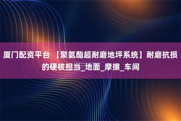 厦门配资平台 【聚氨酯超耐磨地坪系统】耐磨抗损的硬核担当_地面_摩擦_车间