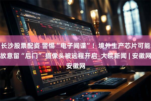 长沙股票配资 警惕“电子间谍”！境外生产芯片可能故意留“后门” 摄像头被远程开启_大皖新闻 | 安徽网