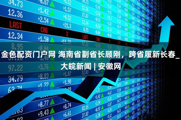 金色配资门户网 海南省副省长顾刚，跨省履新长春_大皖新闻 | 安徽网