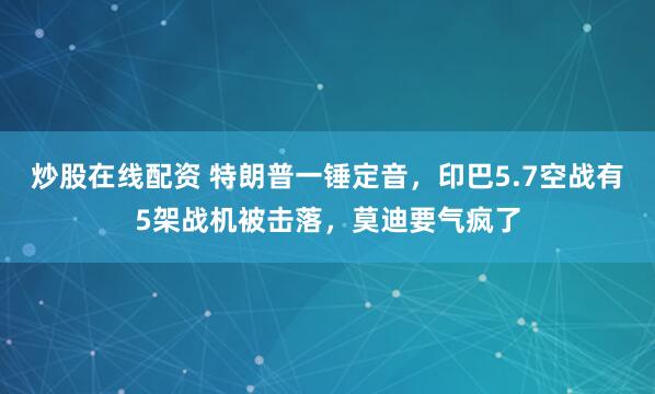 炒股在线配资 特朗普一锤定音，印巴5.7空战有5架战机被击落，莫迪要气疯了
