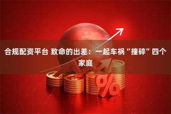 合规配资平台 致命的出差：一起车祸“撞碎”四个家庭