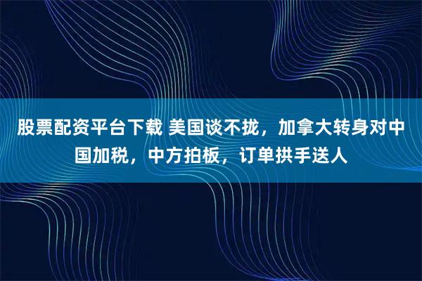 股票配资平台下载 美国谈不拢，加拿大转身对中国加税，中方拍板，订单拱手送人