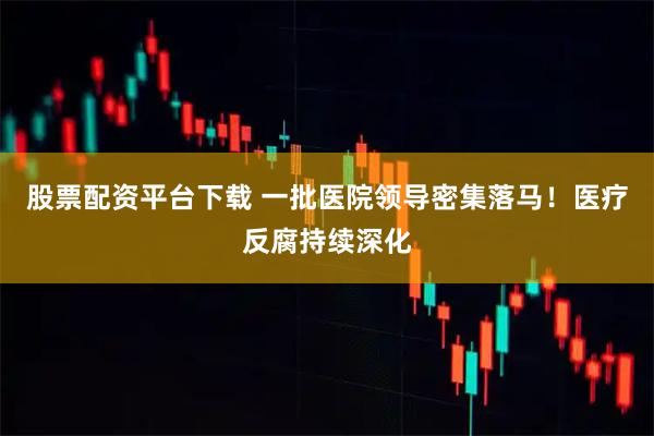 股票配资平台下载 一批医院领导密集落马！医疗反腐持续深化