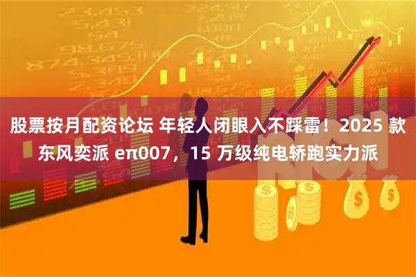 股票按月配资论坛 年轻人闭眼入不踩雷！2025 款东风奕派 eπ007，15 万级纯电轿跑实力派