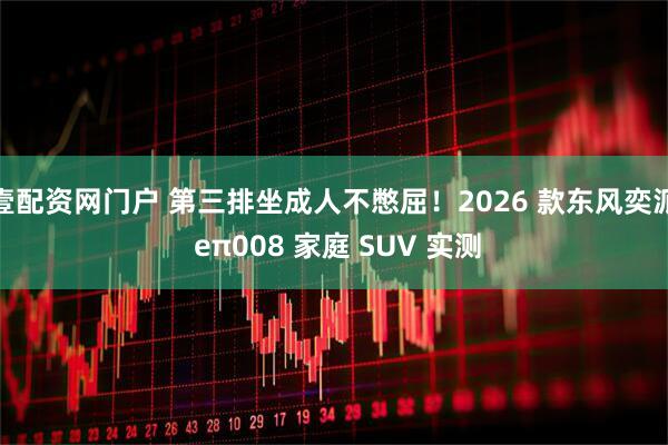 壹配资网门户 第三排坐成人不憋屈！2026 款东风奕派 eπ008 家庭 SUV 实测