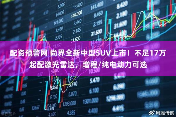配资预警网 尚界全新中型SUV上市！不足17万起配激光雷达，增程/纯电动力可选